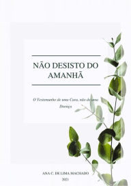 Title: Não desisto do Amanhã: O Testemunho de uma Cura, não de uma Doença, Author: Ana C. de Lima Machado