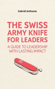 Title: The Swiss Army Knife for Leaders: A Guide to Leadership with Lasting Impact, Author: Gabriel Anthonio