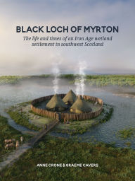 Title: Black Loch of Myrton: The life and times of an Iron Age wetland settlement in southwest Scotland, Author: Anne Crone