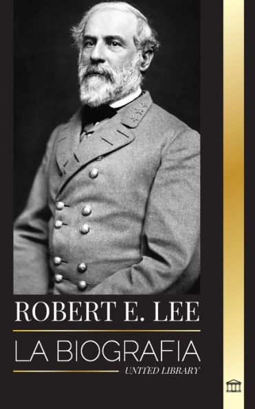 Robert E. Lee: La biografï¿½a de un general confederado de la Guerra Civil estadounidense, su vida, liderazgo y gloria