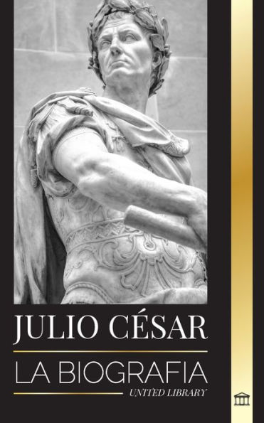 Julio César: Biografía, vida y muerte de un coloso romano, guerras galas, política y dictadura