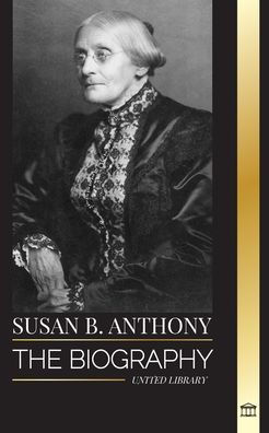 Susan B. Anthony: The biography of the president of the National Woman Suffrage Association, her thoughts on America and fight for equal rights
