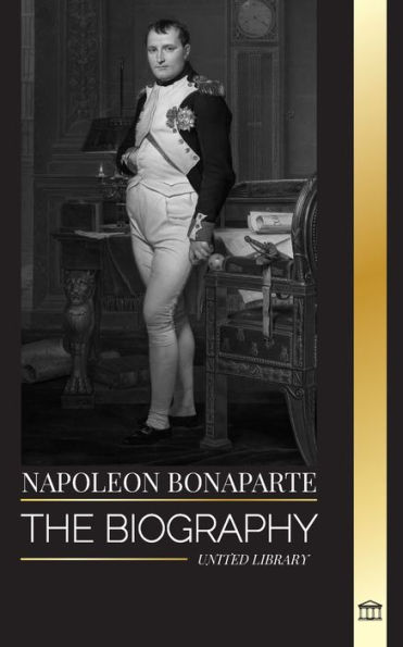 Napoleon Bonaparte: The biography of a Parisian Emperor, his Rise, Life, Revolution and Legacy