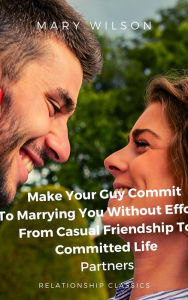 Title: Make Your Guy Commit To Marrying You Without Efforts: From Casual Friendship To Committed Life Partners., Author: Mary Wilson