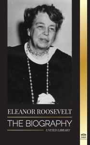 Title: Eleanor Roosevelt: The Biography - Learn the American Life by Living; Franklin D. Roosevelt's Wife & First Lady, Author: United Library