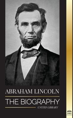 Abraham Lincoln: The Biography - life of Political Genius Abe, his Years as the president, and the American War for Freedom