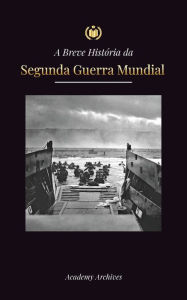 Title: A Breve Histï¿½ria da Segunda Guerra Mundial: A Ascensï¿½o de Adolf Hitler, Alemanha Nazista e Terceiro Reich, as Forï¿½as Aliadas e as Batalhas de Blitzkriegs a Bombas Atï¿½micas (1939-1945), Author: Academy Archives