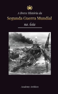 Title: A Breve Histï¿½ria da Segunda Guerra Mundial na ï¿½sia: A Guerra ï¿½sia-Pacï¿½fico, a Frota Oriental, Pearl Harbor e a Bomba Atï¿½mica que Chocou o Japï¿½o (1941-1945), Author: Academy Archives