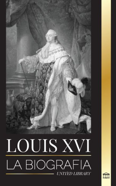 Louis XVI: La biografía del último rey francés, la revolución y la caída de la monarquía