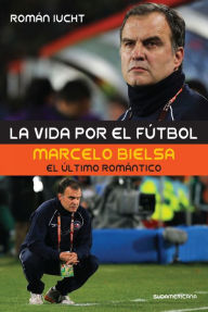 Title: La vida por el fútbol: Marcelo Bielsa, el último romántico, Author: Román Iucht