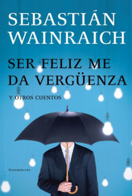 Title: Ser feliz me da vergüenza: y otros cuentos, Author: Sebastián Wainraich