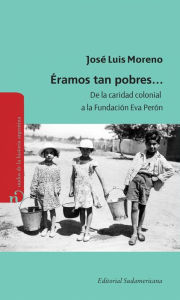 Title: Éramos tan pobres: De la caridad colonial a la fundación Eva Perón, Author: José Luis Moreno