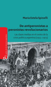 Title: De antiperonistas a peronistas revolucionarios: Las clases medias en el centro de la crisis política argentina (1955-1973), Author: María Estela Spinelli