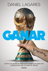 Title: Ganar: Cómo se gestó la Selección argentina para ser campeones del mundo en Brasil, Author: Daniel Lagares