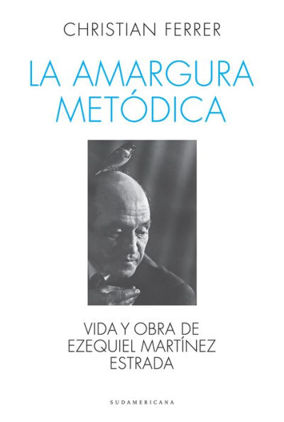 La amargura metódica: Vida y obra de Ezequiel Martínez Estrada