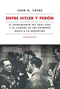 Title: Entre Hitler y Perón: El hundimiento del Graf Spee y la llegada de los primeros nazis a la Argentina, Author: Juan B. Yofre