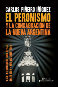 Title: El peronismo y la consagración de la nueva Argentina: Desde la Revolución de Junio de 1943 hasta 1950 - Año del Libertador, Author: Carlos Piñeiro Iñíguez