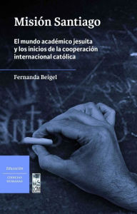 Title: Misión Santiago: El mundo académico jesuita y los inicios de la cooperación internacional católica, Author: Fernanda Beigel