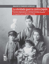 Title: La olvidada guerra contra Japón: Secretos diplomáticos y víctimas invisibles durante la Segunda Guerra Mundial en Chile, Author: Mauricio Paredes Venegas