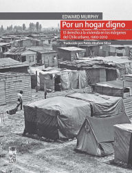 Title: Por un hogar digno: El derecho a la vivienda en los márgenes del Chile urbano, 1960-2010, Author: Edward Murphy