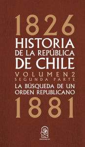 Title: Historia de la República de Chile: La búsqueda de un orden republicano. 1826- 1881. Volumen 2. Segunda parte, Author: Juan Eduardo Vargas Cariola