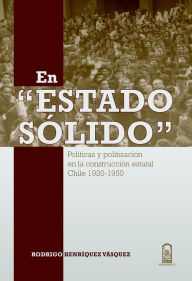 Title: En Estado sólido: Políticas y politización de en la construcción estatal Chile 1920 - 1950, Author: Rodrigo Henríquez Vásquez