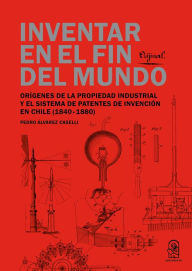 Title: Inventar en el fin del mundo: Orígenes de la propiedad industrial y el sistema de patentes de invención en Chile (1840-1880), Author: Pedro Constantino Alvarez Caselli