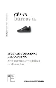 Title: Escenas y obscenas del consumo: Arte, mercancía y visibilidad en el cono sur, Author: César Barros