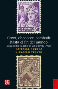 Title: Creer, obedecer, combatir hasta el fin del mundo: El fascismo italiano en Chile (1922-1950), Author: Raffaele Nocera