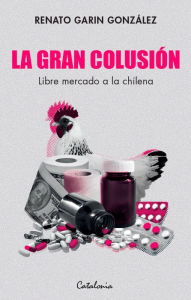 Title: La gran colusión: Libre mercado a la chilena, Author: Renato Garin