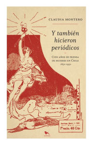 Title: Y también hicieron periódicos: Cien años de prensa de mujeres en Chile, Author: Claudia Montero