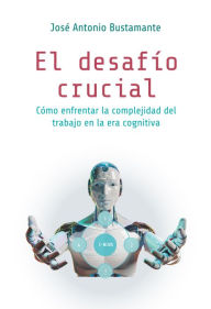 Title: El desafío crucial: Cómo enfrentar la complejidad del trabajo en la era cognitiva, Author: José Antonio Bustamante