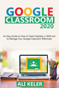 Title: Google Classroom 2020: An Easy Guide on How to Teach Digitally in 2020 and To Manage Your Google Classroom Effectively, Author: Ali Keler