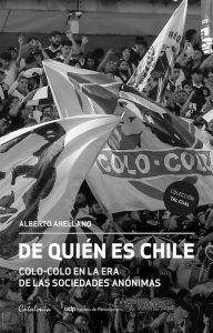 Title: De quién es Chile: Colo-Colo en la era de las sociedades anónimas, Author: Alberto Arellano