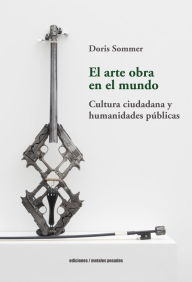 Title: El arte obra en el mundo: Cultura ciudadana y humanidades públicas, Author: Doris Sommer