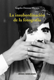 Title: La insubordinación de la fotografía, Author: Ángeles Donoso Macaya