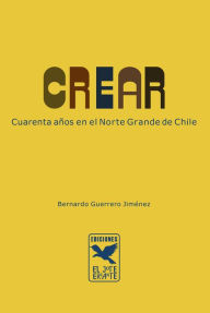 Title: Crear: Cuarenta años en el Norte Grande de Chile, Author: Bernardo Guerrero Jiménez