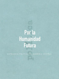 Title: Por la Humanidad Futura: Antología política de Gabriela Mistral, Author: Gabriela Mistral