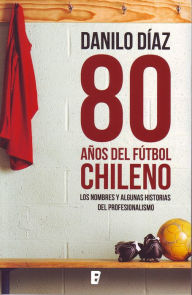 Title: 80 Años del fútbol chileno: Los nombres y algunas historias del profesionalismo, Author: Danilo Díaz