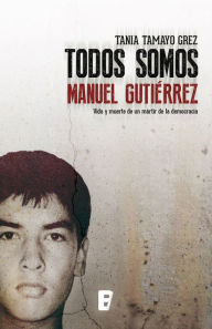 Title: Todos somos Manuel Gutiérrez: Vida y muerte de un mártir de la democracia, Author: Tania Tamayo Grez