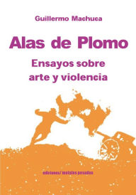 Title: Alas de plomo: Ensayos sobre arte y violencia, Author: Guillermo Machuca
