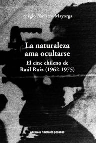 Title: La naturaleza ama ocultarse: El cine chileno de Raúl Ruiz (1962-1975), Author: Sergio Navarro Mayorga