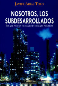 Title: Nosotros, los subdesarrollados. Por qué podemos ser felices sin tener que progresar, Author: Javier Arias Toro