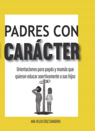 Title: Padres con carácter: Orientaciones para papás y mamás que quieran educar asertivamente a sus hijos, Author: Ana Hilda Cruz
