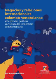 Title: Negocios y relaciones internacionales colombo-venezolanas: Divergencias políticas en vecindades económicas complementarias, Author: Luis Nelson Beltrán Mora