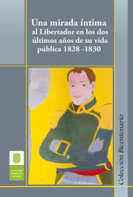 Title: Una mirada íntima al Libertador en los dos últimos años de su vida pública, 1828 -1830, Author: Ana Cecilia Ojeda