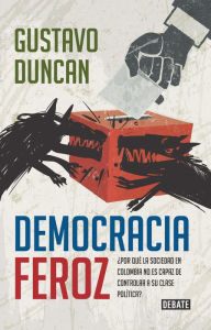 Title: Democracia feroz: ¿Por qué la sociedad en Colombia no es capaz de controlar a su clase política?, Author: Gustavo Duncan