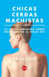 Title: Chicas cerdas machistas: La lucha feminista como idealismo en el siglo XXI, Author: Ariel Levy