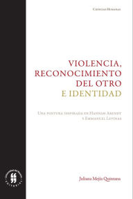 Title: Violencia, reconocimiento del otro e identidad: Una postura inspirada en Hannah Arendt y Emmanuel Levinas, Author: Juliana Mejía Quintana