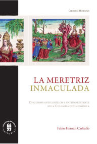 Title: La meretriz inmaculada: Discurso antiprotestante y discurso anticatólico en la Colombia decimonónica, Author: Fabio Hernán Carballo
